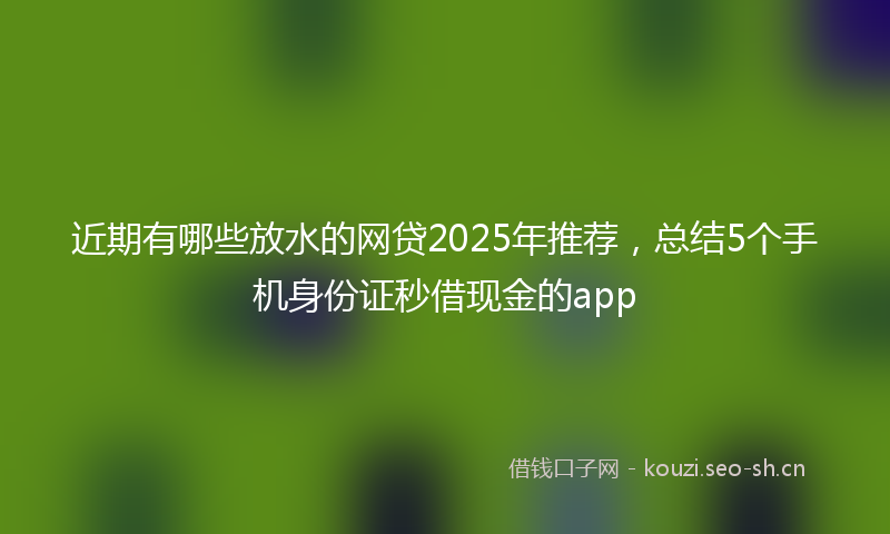 近期有哪些放水的网贷2025年推荐，总结5个手机身份证秒借现金的app