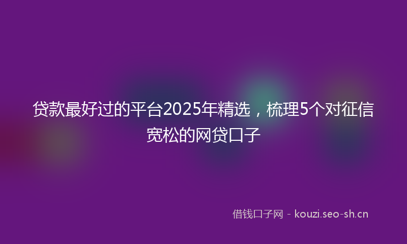 贷款最好过的平台2025年精选，梳理5个对征信宽松的网贷口子