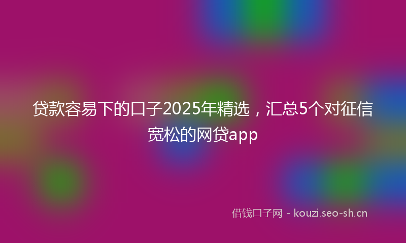 贷款容易下的口子2025年精选，汇总5个对征信宽松的网贷app