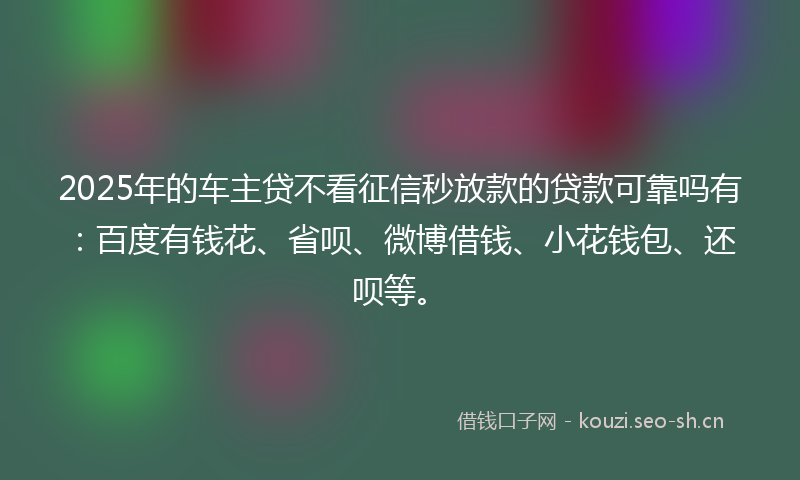 2025年的车主贷不看征信秒放款的贷款可靠吗有:百度有钱花、省呗、微博借钱、小花钱包、还呗等。