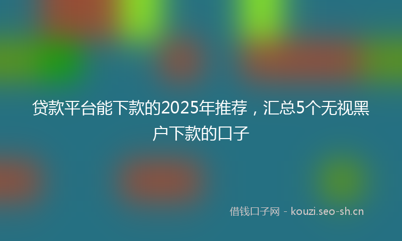 贷款平台能下款的2025年推荐，汇总5个无视黑户下款的口子