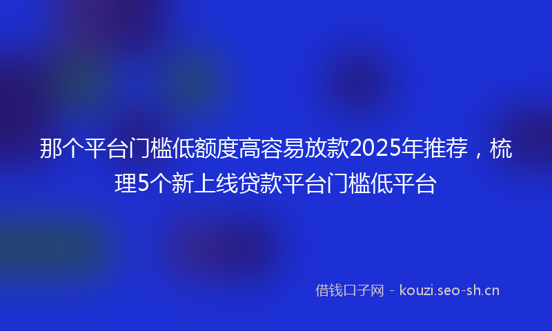 那个平台门槛低额度高容易放款2025年推荐，梳理5个新上线贷款平台门槛低平台