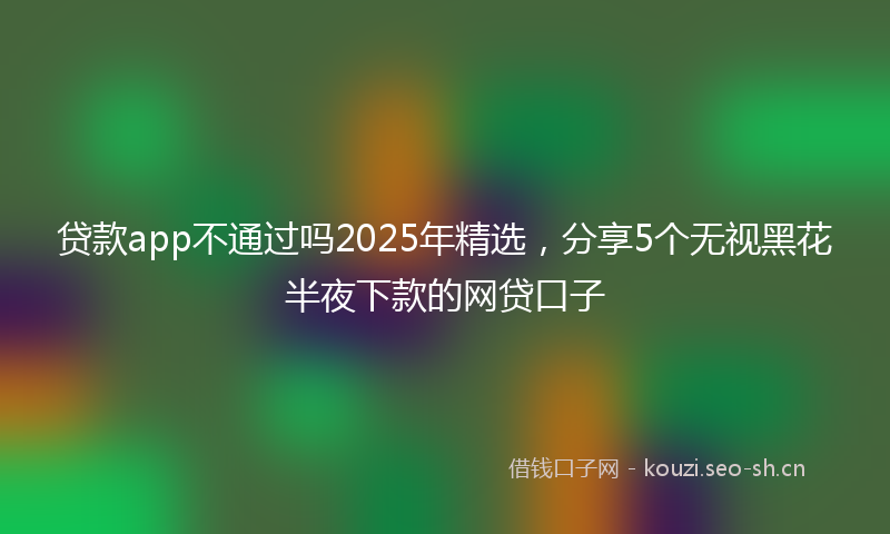 贷款app不通过吗2025年精选，分享5个无视黑花半夜下款的网贷口子
