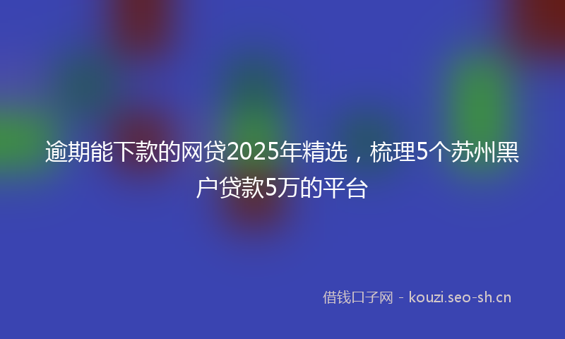 逾期能下款的网贷2025年精选，梳理5个苏州黑户贷款5万的平台
