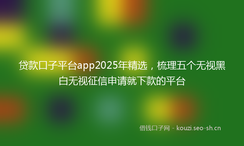 贷款口子平台app2025年精选，梳理五个无视黑白无视征信申请就下款的平台