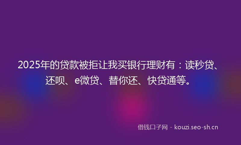 2025年的贷款被拒让我买银行理财有：读秒贷、还呗、e微贷、替你还、快贷通等。