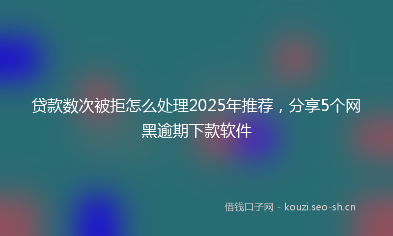 贷款数次被拒怎么处理2025年推荐，分享5个网黑逾期下款软件