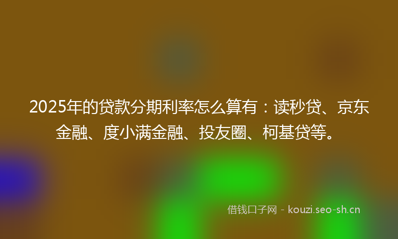 2025年的贷款分期利率怎么算有：读秒贷、京东金融、度小满金融、投友圈、柯基贷等。