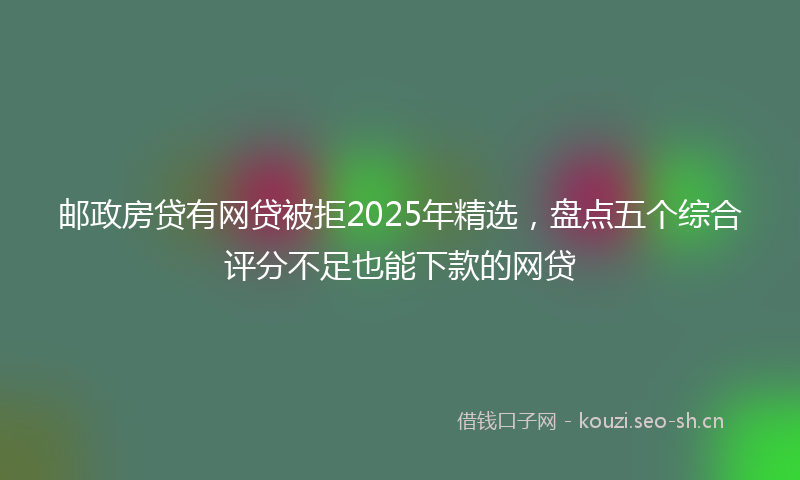 邮政房贷有网贷被拒2025年精选，盘点五个综合评分不足也能下款的网贷