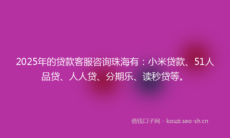 2025年的贷款客服咨询珠海有：小米贷款、51人品贷、人人贷、分期乐、读秒贷等。