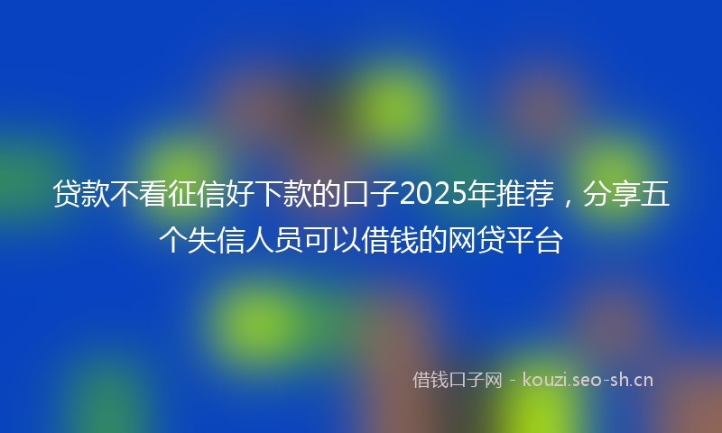 贷款不看征信好下款的口子2025年推荐，分享五个失信人员可以借钱的网贷平台