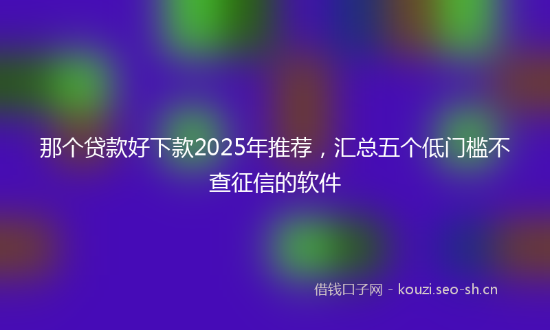 那个贷款好下款2025年推荐，汇总五个低门槛不查征信的软件