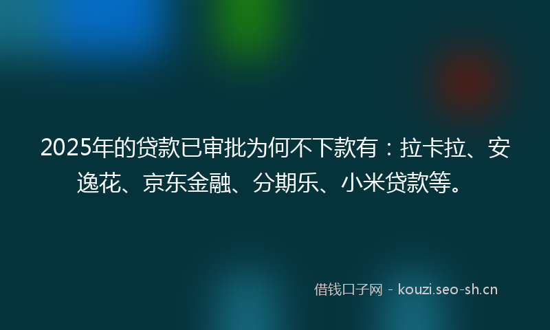 2025年的贷款已审批为何不下款有：拉卡拉、安逸花、京东金融、分期乐、小米贷款等。