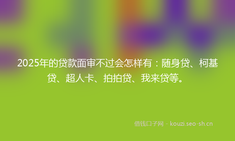 2025年的贷款面审不过会怎样有:随身贷、柯基贷、超人卡、拍拍贷、我来贷等。