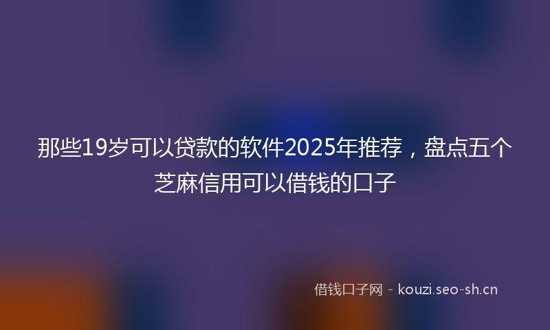 那些19岁可以贷款的软件2025年推荐，盘点五个芝麻信用可以借钱的口子