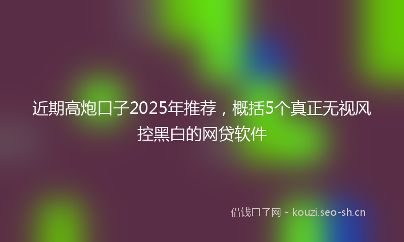 近期高炮口子2025年推荐，概括5个真正无视风控黑白的网贷软件