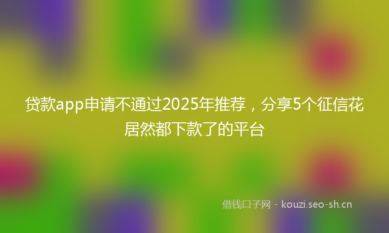 贷款app申请不通过2025年推荐，分享5个征信花居然都下款了的平台