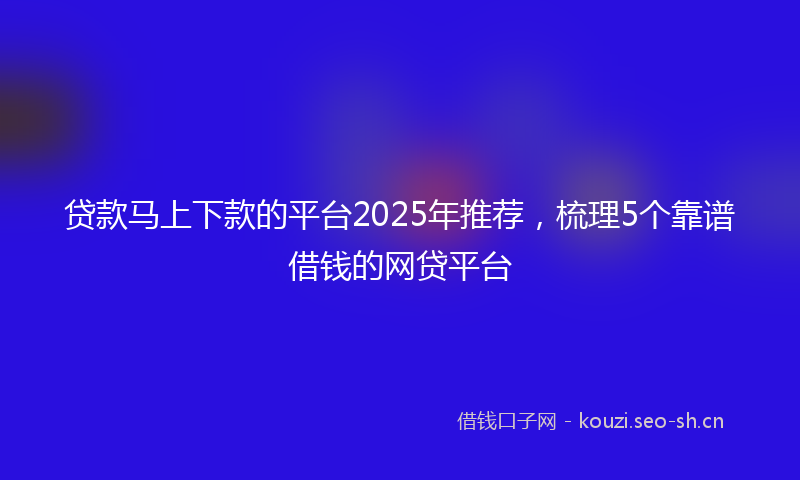 贷款马上下款的平台2025年推荐，梳理5个靠谱借钱的网贷平台