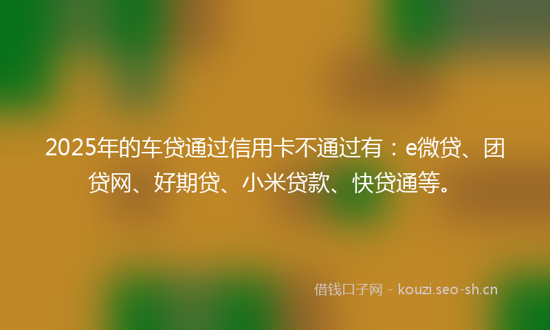 2025年的车贷通过信用卡不通过有：e微贷、团贷网、好期贷、小米贷款、快贷通等。