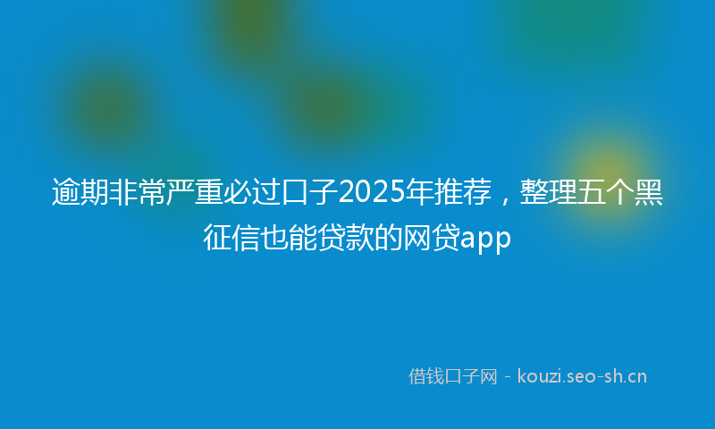 逾期非常严重必过口子2025年推荐，整理五个黑征信也能贷款的网贷app