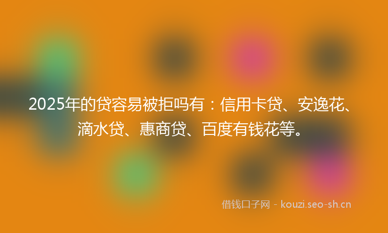 2025年的贷容易被拒吗有：信用卡贷、安逸花、滴水贷、惠商贷、百度有钱花等。