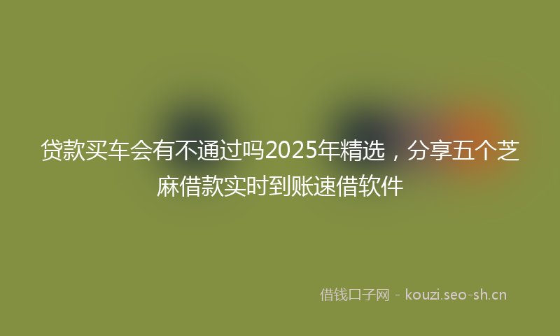 贷款买车会有不通过吗2025年精选，分享五个芝麻借款实时到账速借软件