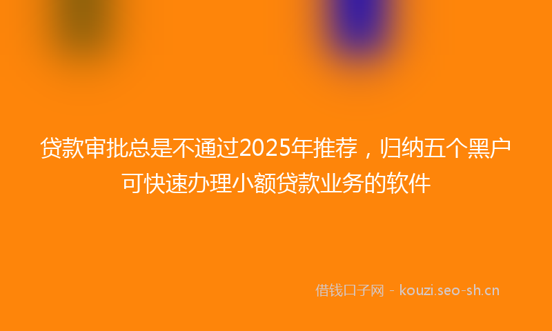 贷款审批总是不通过2025年推荐，归纳五个黑户可快速办理小额贷款业务的软件