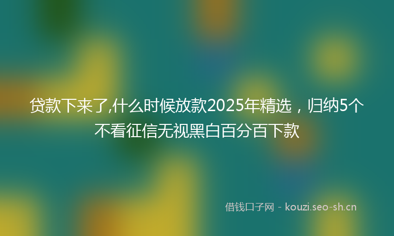 贷款下来了,什么时候放款2025年精选，归纳5个不看征信无视黑白百分百下款