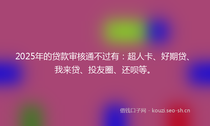 2025年的贷款审核通不过有：超人卡、好期贷、我来贷、投友圈、还呗等。