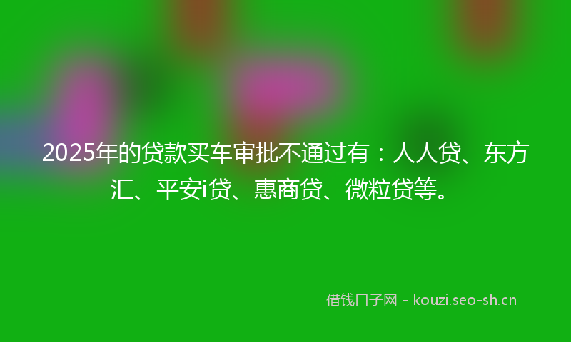 2025年的贷款买车审批不通过有：人人贷、东方汇、平安i贷、惠商贷、微粒贷等。