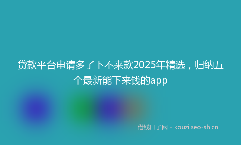 贷款平台申请多了下不来款2025年精选，归纳五个最新能下来钱的app