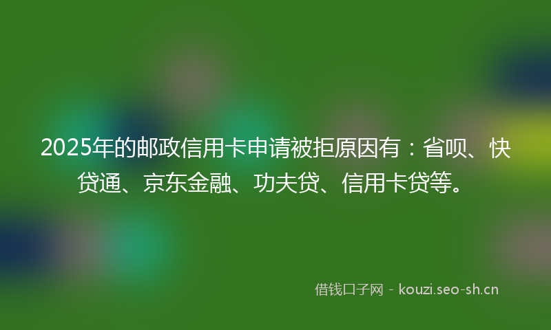 2025年的邮政信用卡申请被拒原因有:省呗、快贷通、京东金融、功夫贷、信用卡贷等。