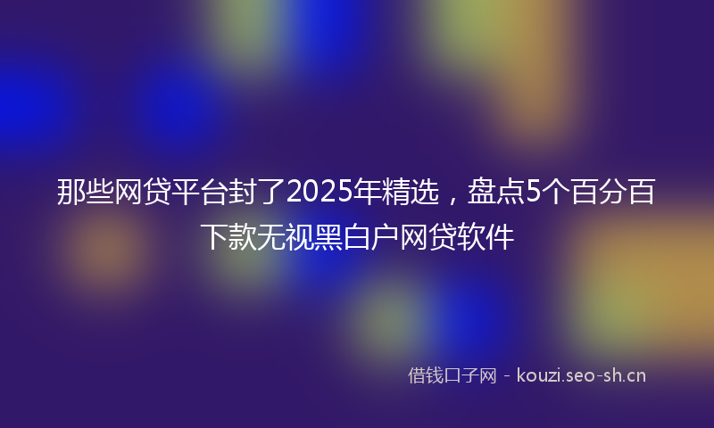 那些网贷平台封了2025年精选，盘点5个百分百下款无视黑白户网贷软件