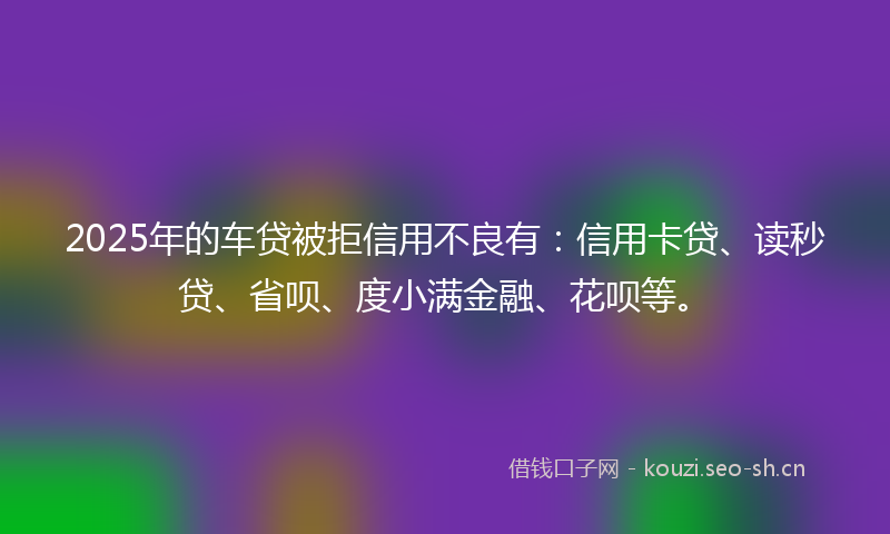 2025年的车贷被拒信用不良有：信用卡贷、读秒贷、省呗、度小满金融、花呗等。
