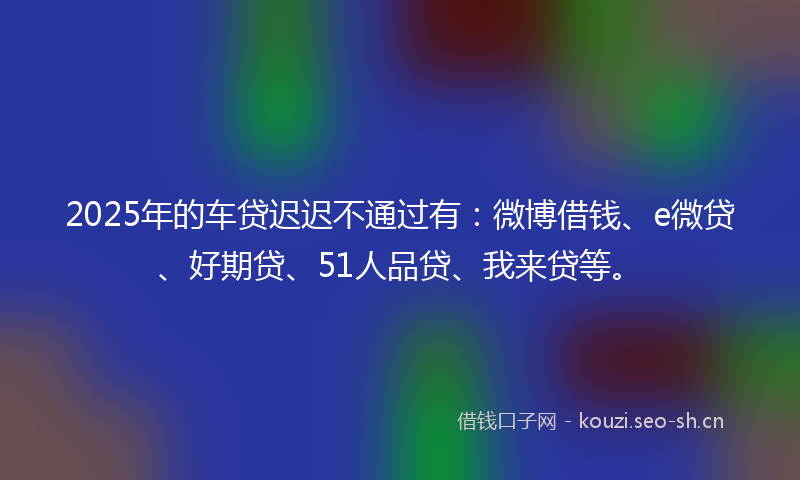 2025年的车贷迟迟不通过有：微博借钱、e微贷、好期贷、51人品贷、我来贷等。