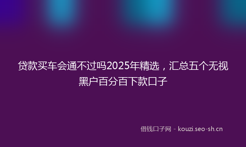 贷款买车会通不过吗2025年精选，汇总五个无视黑户百分百下款口子