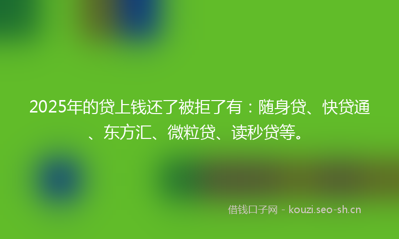 2025年的贷上钱还了被拒了有：随身贷、快贷通、东方汇、微粒贷、读秒贷等。