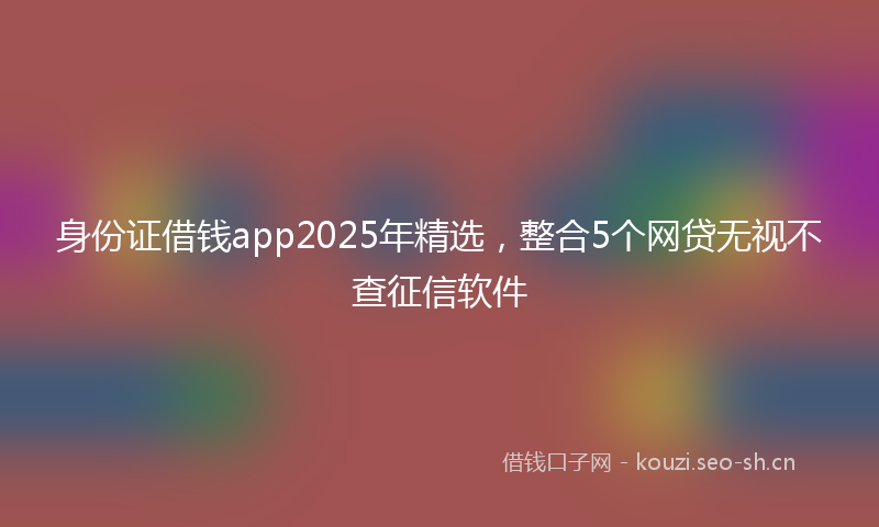 身份证借钱app2025年精选，整合5个网贷无视不查征信软件