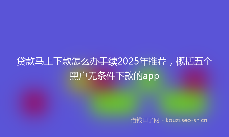 贷款马上下款怎么办手续2025年推荐，概括五个黑户无条件下款的app