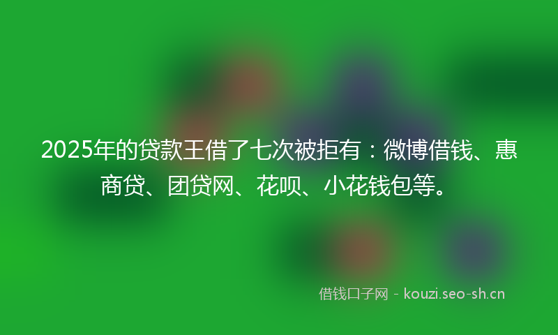 2025年的贷款王借了七次被拒有：微博借钱、惠商贷、团贷网、花呗、小花钱包等。