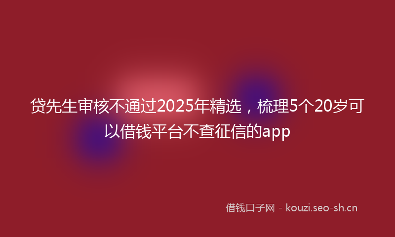 贷先生审核不通过2025年精选，梳理5个20岁可以借钱平台不查征信的app