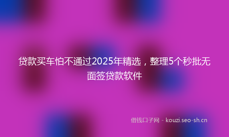 贷款买车怕不通过2025年精选，整理5个秒批无面签贷款软件