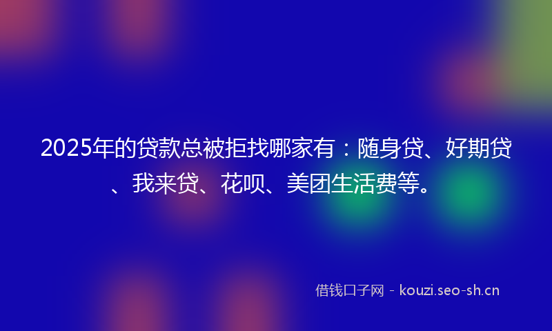 2025年的贷款总被拒找哪家有：随身贷、好期贷、我来贷、花呗、美团生活费等。