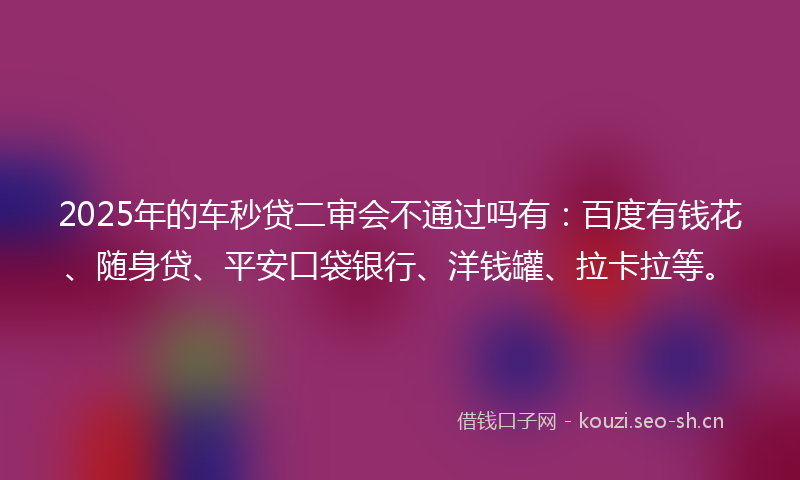 2025年的车秒贷二审会不通过吗有：百度有钱花、随身贷、平安口袋银行、洋钱罐、拉卡拉等。