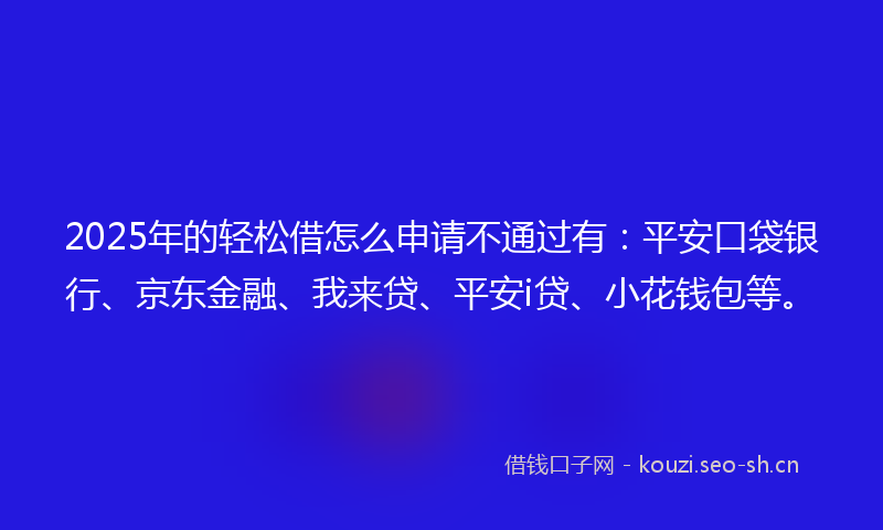 2025年的轻松借怎么申请不通过有：平安口袋银行、京东金融、我来贷、平安i贷、小花钱包等。