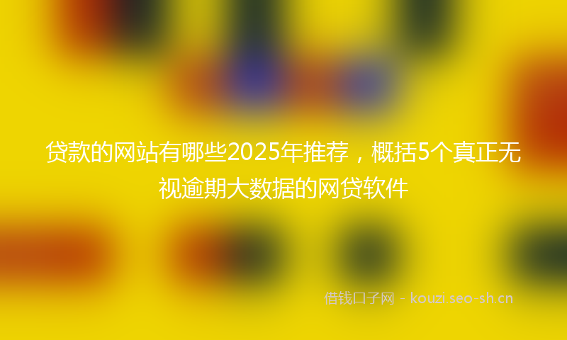 贷款的网站有哪些2025年推荐，概括5个真正无视逾期大数据的网贷软件