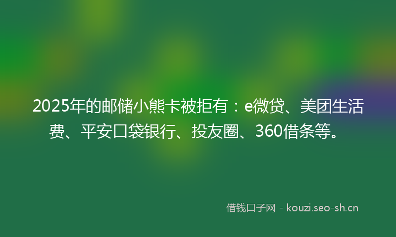 2025年的邮储小熊卡被拒有：e微贷、美团生活费、平安口袋银行、投友圈、360借条等。