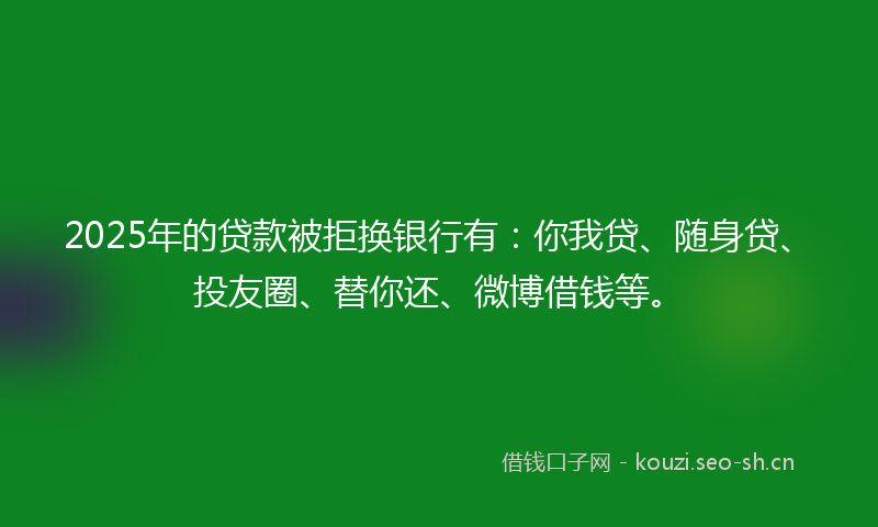 2025年的贷款被拒换银行有：你我贷、随身贷、投友圈、替你还、微博借钱等。