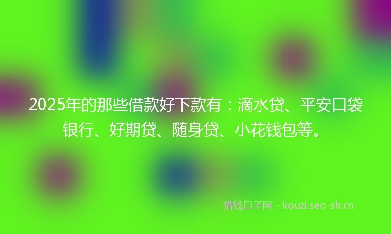 2025年的那些借款好下款有：滴水贷、平安口袋银行、好期贷、随身贷、小花钱包等。