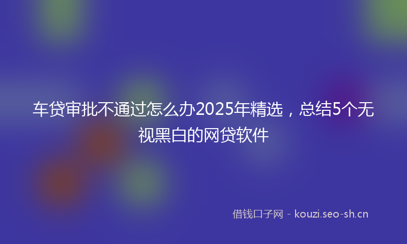 车贷审批不通过怎么办2025年精选，总结5个无视黑白的网贷软件